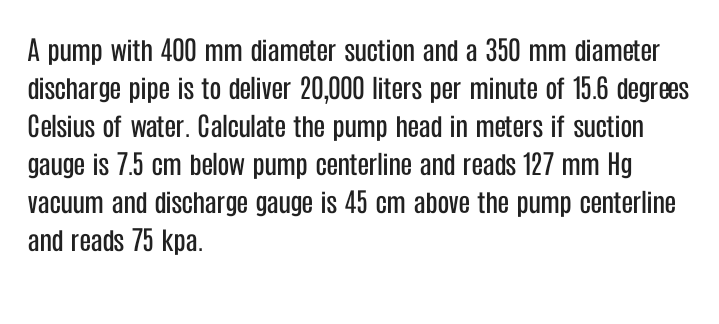 A pump with 400 mm diameter suction and a 350 mm diameter
discharge pipe is to deliver 20,000 liters per minute of 15.6 degrees
Celsius of water. Calculate the pump head in meters if suction
gauge is 7.5 cm below pump centerline and reads 127 mm Hg
vacuum and discharge gauge is 45 cm above the pump centerline
and reads 75 kpa.
