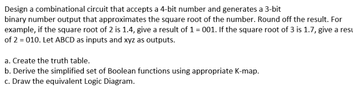 Design a combinational circuit that accepts a 4-bit number and generates a 3-bit
binary number output that approximates the square root of the number. Round off the result. For
example, if the square root of 2 is 1.4, give a result of 1 = 001. If the square root of 3 is 1.7, give a resu
of 2 = 010. Let ABCD as inputs and xyz as outputs.
a. Create the truth table.
b. Derive the simplified set of Boolean functions using appropriate K-map.
c. Draw the equivalent Logic Diagram.
