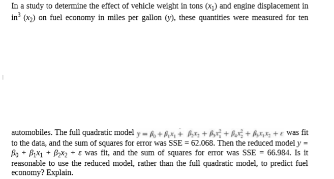 In a study to determine the effect of vehicle weight in tons (x1) and engine displacement in
in³ (x2) on fuel economy in miles per gallon (y), these quantities were measured for ten
automobiles. The full quadratic model y = h, +ß,x, + b;x; + hr¡ + Px; + Psx;xz + € Was fit
to the data, and the sum of squares for error was SSE = 62.068. Then the reduced model y =
Bo + Bix1 + Bzx2 + e was fit, and the sum of squares for error was SSE = 66.984. Is it
reasonable to use the reduced model, rather than the full quadratic model, to predict fuel
economy? Explain.
