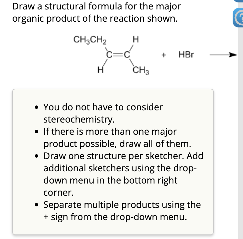 Draw a structural formula for the major
organic product of the reaction shown.
CH3CH₂
H
CH3
+ HBr
• You do not have to consider
stereochemistry.
• If there is more than one major
product possible, draw all of them.
• Draw one structure per sketcher. Add
additional sketchers using the drop-
down menu in the bottom right
corner.
• Separate multiple products using the
+ sign from the drop-down menu.