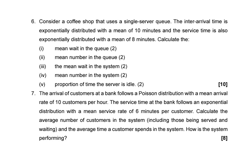 6. Consider a coffee shop that uses a single-server queue. The inter-arrival time is
exponentially distributed with a mean of 10 minutes and the service time is also
exponentially distributed with a mean of 8 minutes. Calculate the:
(i)
mean wait in the queue (2)
(ii) mean number in the queue (2)
(iii)
the mean wait in the system (2)
(iv)
mean number in the system (2)
(v)
proportion of time the server is idle. (2)
[10]
7. The arrival of customers at a bank follows a Poisson distribution with a mean arrival
rate of 10 customers per hour. The service time at the bank follows an exponential
distribution with a mean service rate of 6 minutes per customer. Calculate the
average number of customers in the system (including those being served and
waiting) and the average time a customer spends in the system. How is the system
performing?
[8]