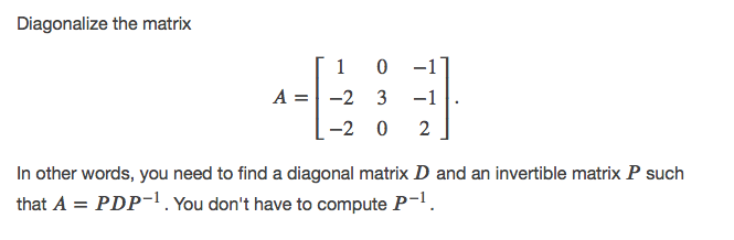 Diagonalize the matrix
1 0
A = -2 3
-1
-1
-2 0
2
In other words, you need to find a diagonal matrix D and an invertible matrix P such
that A = PDP-1. You don't have to compute P-.
