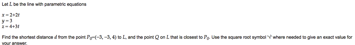 Let L be the line with parametric equations
x = 2+2t
y = 3
z = 4+3t
Find the shortest distance d from the point Po=(-3, -3, 4) to L, and the point Q on L that is closest to Po. Use the square root symbol 'V' where needed to give an exact value for
your answer.
