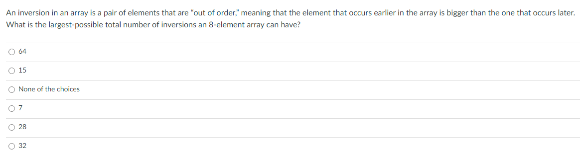 An inversion in an array is a pair of elements that are "out of order," meaning that the element that occurs earlier in the array is bigger than the one that occurs later.
What is the largest-possible total number of inversions an 8-element array can have?
O 64
O 15
O None of the choices
O 7
O 28
O 32
