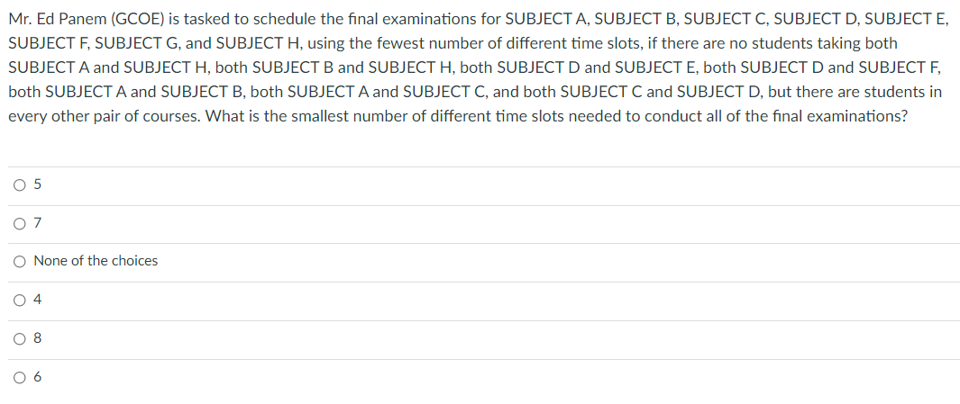 Mr. Ed Panem (GCOE) is tasked to schedule the final examinations for SUBJECT A, SUBJECT B, SUBJECT C, SUBJECT D, SUBJECT E,
SUBJECT F, SUBJECT G, and SUBJECT H, using the fewest number of different time slots, if there are no students taking both
SUBJECT A and SUBJECT H, both SUBJECTB and SUBJECT H, both SUBJECT D and SUBJECT E, both SUBJECT D and SUBJECT F,
both SUBJECT A and SUBJECT B, both SUBJECT A and SUBJECT C, and both SUBJECT C and SUBJECT D, but there are students in
every other pair of courses. What is the smallest number of different time slots needed to conduct all of the final examinations?
O 5
O 7
O None of the choices
O 4
O 8
O 6
