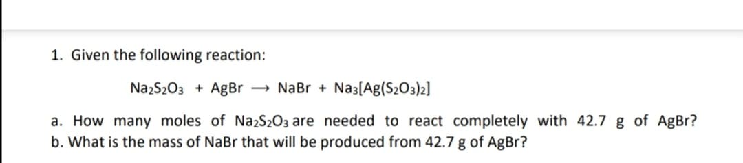 1. Given the following reaction:
NazS203 + AgBr → NaBr + Na3[Ag(S2O3)2]
a. How many moles of Na2S2O3 are needed to react completely with 42.7 g of AgBr?
b. What is the mass of NaBr that will be produced from 42.7 g of AgBr?
