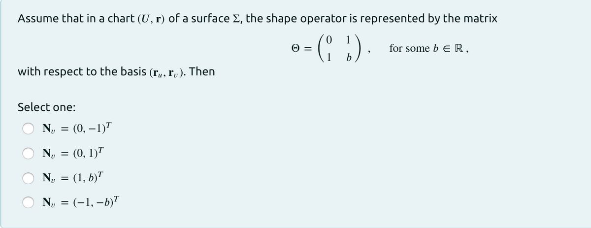 Assume that in a chart (U, r) of a surface E, the shape operator is represented by the matrix
for some b E R,
with respect to the basis (ru, r, ). Then
Select one:
N, = (0, –1)"
N, = (0, 1)"
No = (1, b)"
No = (-1, –b)"
