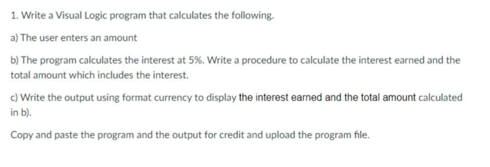 1. Write a Visual Logic program that calculates the following.
a) The user enters an amount
b) The program calculates the interest at 5%. Write a procedure to calculate the interest earned and the
total amount which includes the interest.
c) Write the output using format currency to display the interest earned and the total amount calculated
in b).
Copy and paste the program and the output for credit and upload the program file.
