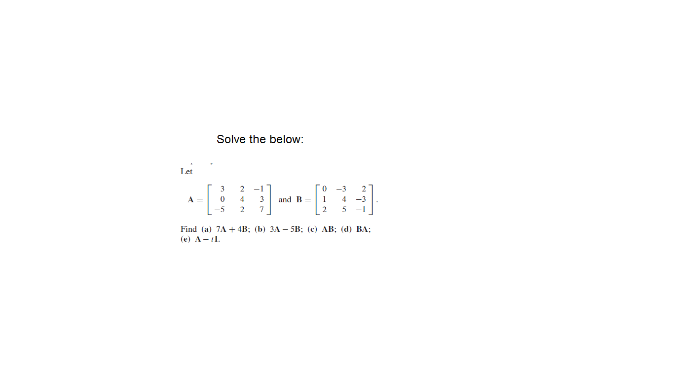 Solve the below:
Let
3
-1
-3
2
A =
4
3
and B =
4
-3
-5
2
-1
Find (a) 7A + 4B; (b) ЗА — 5B; (с) АВ; (d) ВА;
(e) A - tI.

