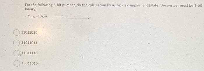 For the following 8-bit number, do the calculation by using 2's complement (Note: the answer must be 8-bit
binary).
- 2510-1310-
11011010
11011011
11011110
10011010