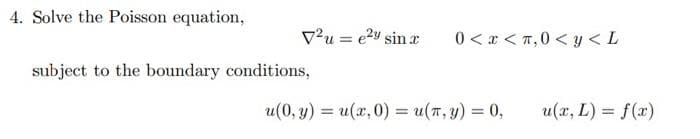 4. Solve the Poisson equation,
V2u = e²y sin x
0<x<π,0< y <L
subject to the boundary conditions,
u(0, y) = u(x, 0) = u(x, y) = 0,
u(x, L) = f(x)