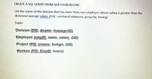 CREATE A SQL QUERY FROM QUESTION BELOW:
List the name of the division that has more than one employee whose salary is greater than the
divisional average salary (USE: corelated subquery, group by, having)
Table:
Division (DID, dname, managerID)
Employee (emplD, name, salary, DID)
Project (PID, pname, budget, DID)
Workon (PID, EmpID, hours)
