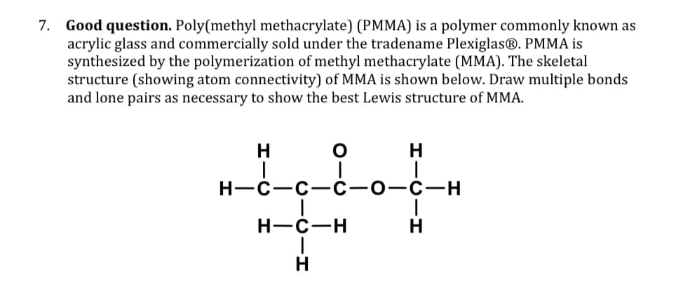7. Good question. Poly(methyl methacrylate) (PMMA) is a polymer commonly known as
acrylic glass and commercially sold under the tradename Plexiglas®. PMMA is
synthesized by the polymerization of methyl methacrylate (MMA). The skeletal
structure (showing atom connectivity) of MMA is shown below. Draw multiple bonds
and lone pairs as necessary to show the best Lewis structure of MMA.
HIC H
H-C-C-C
OIC H
CICIH
H-C-H
HICIH
-O-C-H