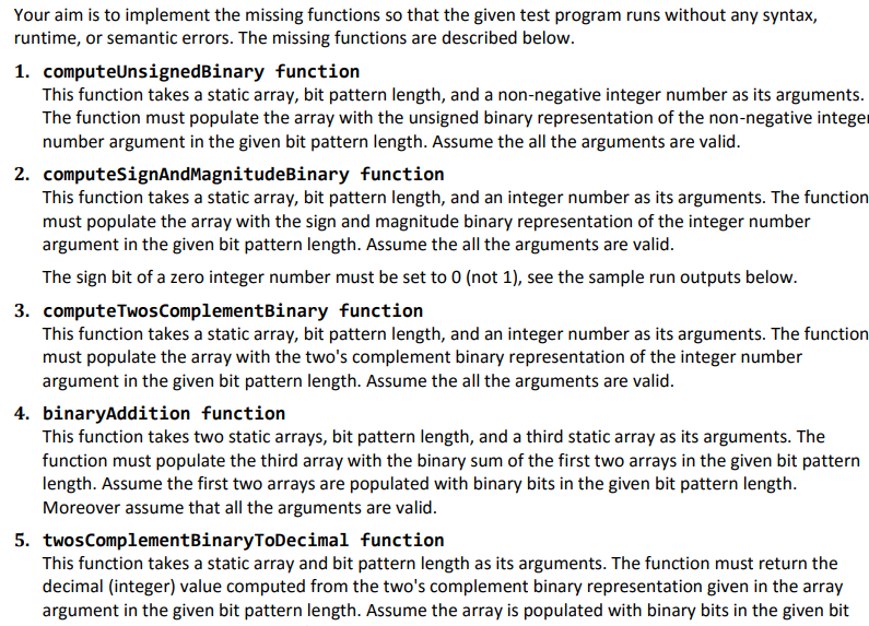 Your aim is to implement the missing functions so that the given test program runs without any syntax,
runtime, or semantic errors. The missing functions are described below.
1. computeUnsignedBinary
function
This function takes a static array, bit pattern length, and a non-negative integer number as its arguments.
The function must populate the array with the unsigned binary representation of the non-negative integer
number argument in the given bit pattern length. Assume the all the arguments are valid.
2. computeSignAndMagnitudeBinary
function
This function takes a static array, bit pattern length, and an integer number as its arguments. The function
must populate the array with the sign and magnitude binary representation of the integer number
argument in the given bit pattern length. Assume the all the arguments are valid.
The sign bit of a zero integer number must be set to 0 (not 1), see the sample run outputs below.
3. computeTwos ComplementBinary function
This function takes a static array, bit pattern length, and an integer number as its arguments. The function
must populate the array with the two's complement binary representation of the integer number
argument in the given bit pattern length. Assume the all the arguments are valid.
4. binaryAddition function
This function takes two static arrays, bit pattern length, and a third static array as its arguments. The
function must populate the third array with the binary sum of the first two arrays in the given bit pattern
length. Assume the first two arrays are populated with binary bits in the given bit pattern length.
Moreover assume that all the arguments are valid.
5. twos ComplementBinaryToDecimal function
This function takes a static array and bit pattern length as its arguments. The function must return the
decimal (integer) value computed from the two's complement binary representation given in the array
argument in the given bit pattern length. Assume the array is populated with binary bits in the given bit