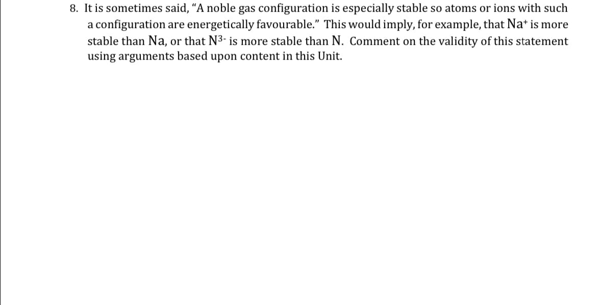 8. It is sometimes said, "A noble gas configuration is especially stable so atoms or ions with such
a configuration are energetically favourable." This would imply, for example, that Nat is more
stable than Na, or that N³- is more stable than N. Comment on the validity of this statement
using arguments based upon content in this Unit.