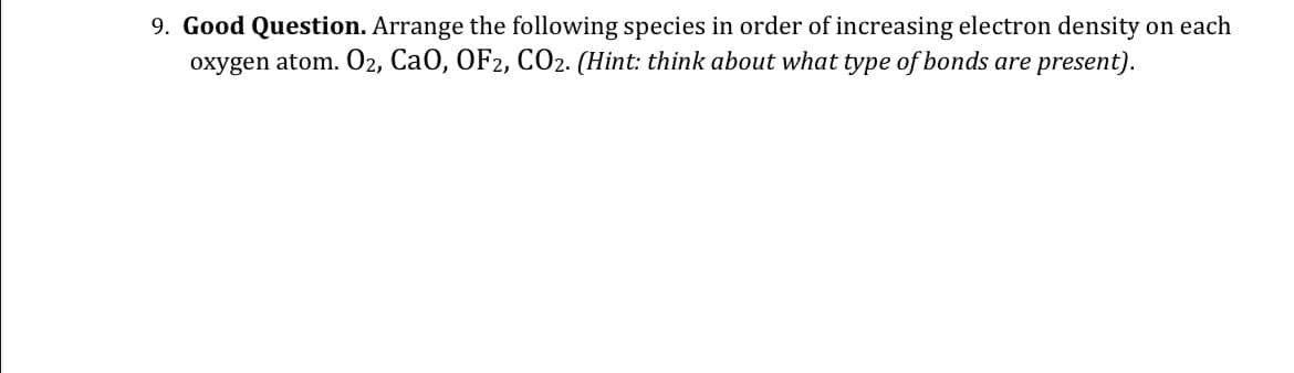 9. Good Question. Arrange the following species in order of increasing electron density on each
oxygen atom. O₂, CaO, OF2, CO2. (Hint: think about what type of bonds are present).