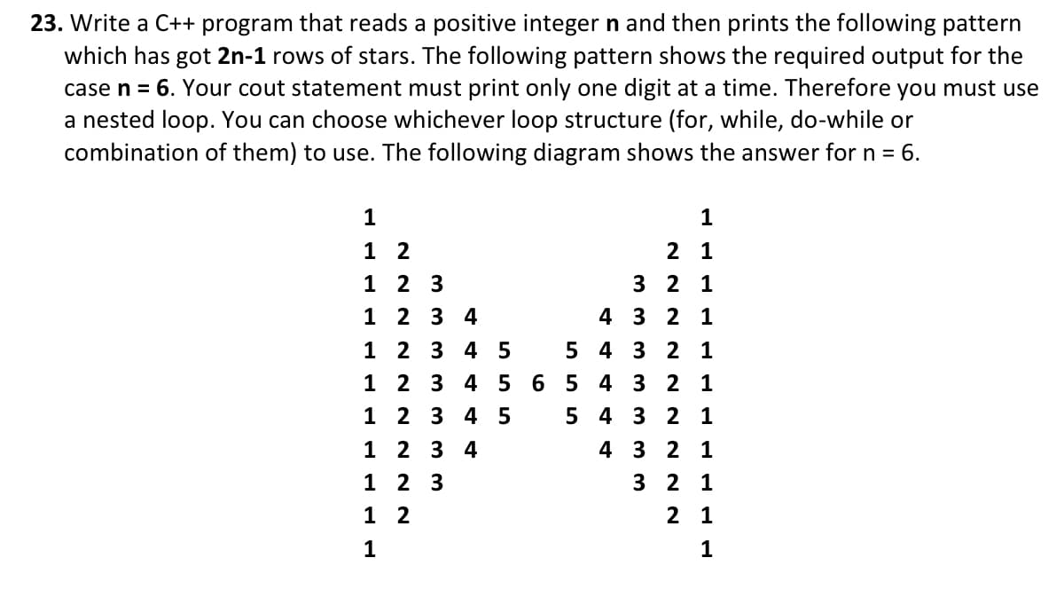 23. Write a C++ program that reads a positive integer n and then prints the following pattern
which has got 2n-1 rows of stars. The following pattern shows the required output for the
case n = 6. Your cout statement must print only one digit at a time. Therefore you must use
a nested loop. You can choose whichever loop structure (for, while, do-while or
combination of them) to use. The following diagram shows the answer for n = 6.
1
1
1
1
1
1
1
2
2 3
2
3 4
2 3 4 5
2 3 4
5
2 3 4 5
1
1 2 3
1
2
1
2 3 4
5
6 5
5
1
2
1
3 2 1
4 3 2 1
4 3 2 1
4 3 2 1
4 3 2 1
4
3
2 1
3
2 1
2 1
1