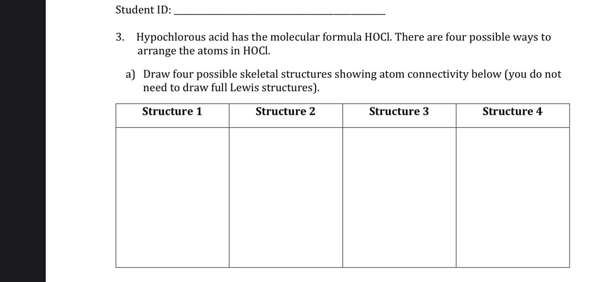 Student ID:
3. Hypochlorous acid has the molecular formula HOCI. There are four possible ways to
arrange the atoms in HOCI.
a) Draw four possible skeletal structures showing atom connectivity below (you do not
need to draw full Lewis structures).
Structure 1
Structure 2
Structure 3
Structure 4