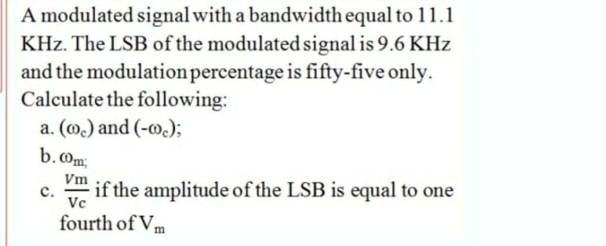 A modulated signal with a bandwidth equal to 11.1
KHz. The LSB of the modulated signal is 9.6 KHz
and the modulationpercentage is fifty-five only.
Calculate the following:
a. (@.) and (-w.);
b.Om;
Vm
с.
if the amplitude of the LSB is equal to one
Vc
fourth of Vm
