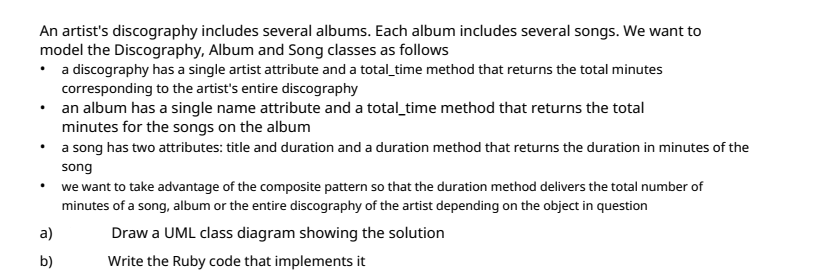 An artist's discography includes several albums. Each album includes several songs. We want to
model the Discography, Album and Song classes as follows
• a discography has a single artist attribute and a total_time method that returns the total minutes
corresponding to the artist's entire discography
• an album has a single name attribute and a total_time method that returns the total
minutes for the songs on the album
a song has two attributes: title and duration and a duration method that returns the duration in minutes of the
song
• we want to take advantage of the composite pattern so that the duration method delivers the total number of
minutes of a song, album or the entire discography of the artist depending on the object in question
a)
Draw a UML class diagram showing the solution
b)
Write the Ruby code that implements it
