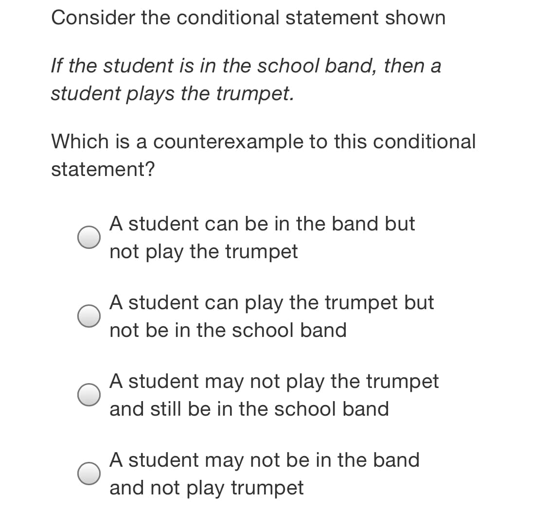 Consider the conditional statement shown
If the student is in the school band, then a
student plays the trumpet.
Which is a counterexample to this conditional
statement?
A student can be in the band but
not play the trumpet
A student can play the trumpet but
not be in the school band
A student may not play the trumpet
and still be in the school band
A student may not be in the band
and not play trumpet
