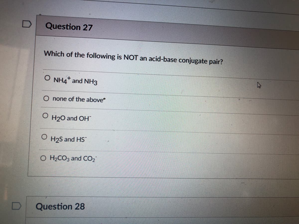 Question 27
Which of the following is NOT an acid-base conjugate pair?
O NH4* and NH3
none of the above
H20 and OH
H2S and HS
O H2CO3 and CO2
Question 28
