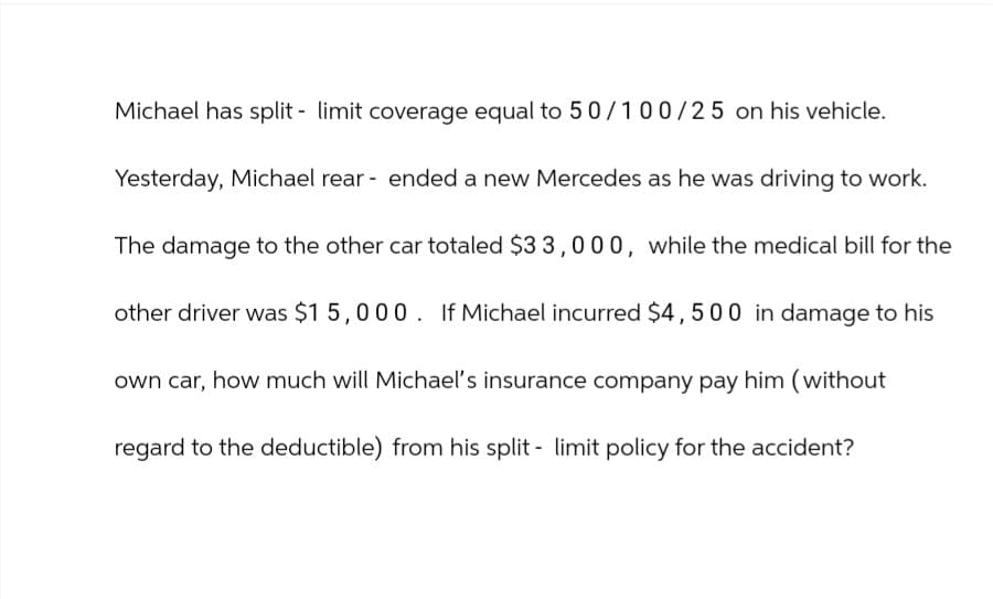 Michael has split - limit coverage equal to 50/100/25 on his vehicle.
Yesterday, Michael rear ended a new Mercedes as he was driving to work.
The damage to the other car totaled $33,000, while the medical bill for the
other driver was $15,000. If Michael incurred $4,500 in damage to his
own car, how much will Michael's insurance company pay him (without
regard to the deductible) from his split - limit policy for the accident?
