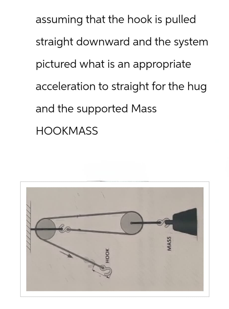 HOOK
MASS
assuming that the hook is pulled
straight downward and the system
pictured what is an appropriate
acceleration to straight for the hug
and the supported Mass
HOOKMASS