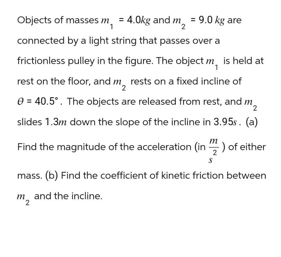 Objects of masses m
=
4.0kg and m
9.0 kg are
1
2
connected by a light string that passes over a
frictionless pulley in the figure. The object m, is held at
rest on the floor, and m rests on a fixed incline of
2
0 = 40.5°. The objects are released from rest, and m
2
slides 1.3m down the slope of the incline in 3.95s. (a)
m
Find the magnitude of the acceleration (in ) of either
S
2
mass. (b) Find the coefficient of kinetic friction between
m and the incline.
2