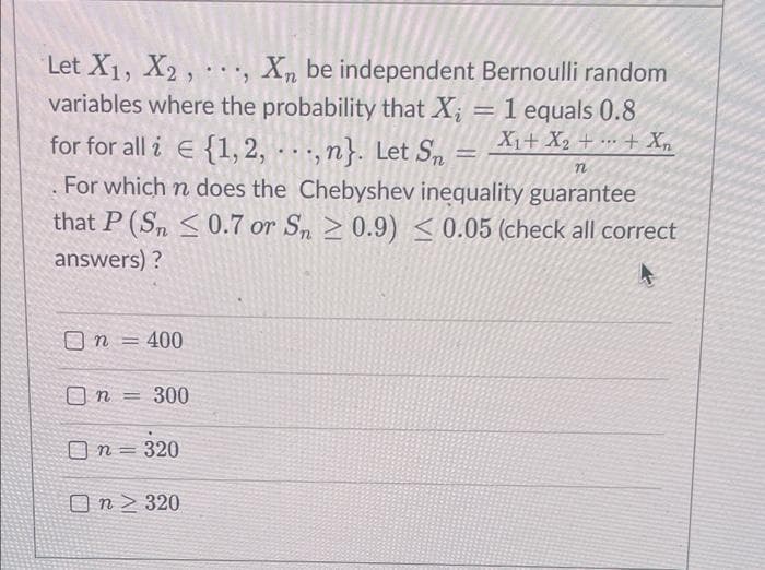Let X1, X2, . , X, be independent Bernoulli random
variables where the probability that X;
1 equals 0.8
X1+ X2 + .. + X,
for for all i E {1, 2, ,n}. Let Sn
For which n does the Chebyshev inequality guarantee
that P (Sn < 0.7 or Sn 2 0.9) <0.05 (check all correct
answers) ?
O n = 400
%3D
O n = 300
O n = 320
On > 320
