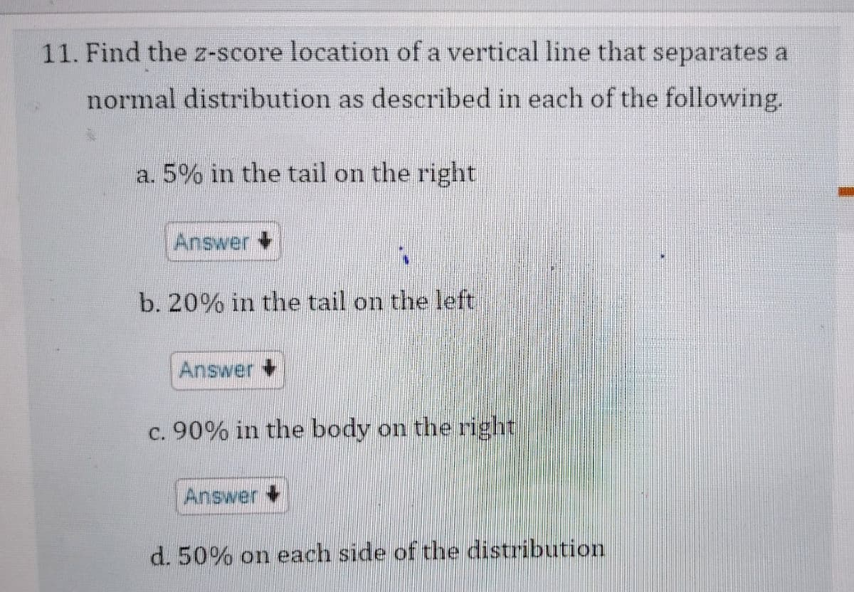 11. Find the z-score location of a vertical line that separates a
normal distribution as described in each of the following.
a. 5% in the tail on the right
Answer
b. 20% in the tail on the left
Answer
c. 90% in the body on the right
Answer
d. 50% on each side of the distribution