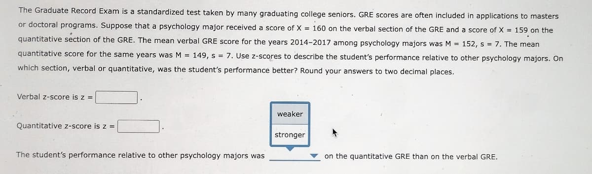The Graduate Record Exam is a standardized test taken by many graduating college seniors. GRE scores are often included in applications to masters
or doctoral programs. Suppose that a psychology major received a score of X = 160 on the verbal section of the GRE and a score of X = 159 on the
quantitative section of the GRE. The mean verbal GRE score for the years 2014-2017 among psychology majors was M = 152, s = 7. The mean
quantitative score for the same years was M = 149, s = 7. Use z-scores to describe the student's performance relative to other psychology majors. On
which section, verbal or quantitative, was the student's performance better? Round your answers to two decimal places.
Verbal z-score is z =
Quantitative z-score is z =
The student's performance relative to other psychology majors was
weaker
stronger
on the quantitative GRE than on the verbal GRE.
