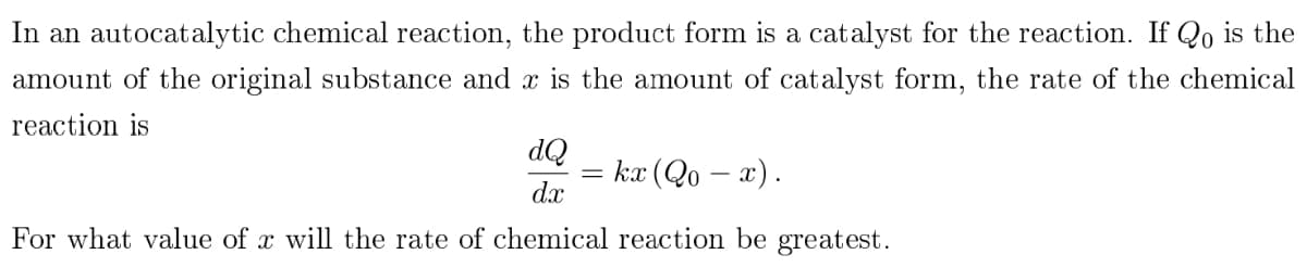 In an autocatalytic chemical reaction, the product form is a catalyst for the reaction. If Qo is the
amount of the original substance and x is the amount of catalyst form, the rate of the chemical
reaction is
dQ
kx (Qo - x).
dx
For what value of x will the rate of chemical reaction be greatest.
=