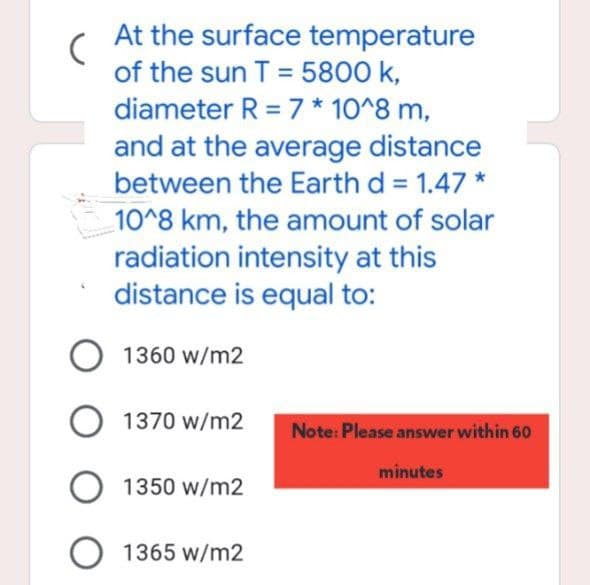(
At the surface temperature
of the sun T = 5800 k,
diameter R = 7 * 10^8 m,
and at the average distance
between the Earth d = 1.47 *
10^8 km, the amount of solar
radiation intensity at this
distance is equal to:
O 1360 W/m2
O 1370 w/m2
1350 W/m2
O 1365 W/m2
Note: Please answer within 60
minutes