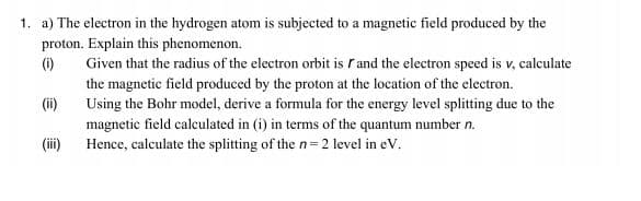 1. a) The electron in the hydrogen atom is subjected to a magnetic field produced by the
proton. Explain this phenomenon.
(i)
Given that the radius of the electron orbit is rand the electron speed is v, calculate
the magnetic field produced by the proton at the location of the electron.
(ii)
Using the Bohr model, derive a formula for the energy level splitting due to the
magnetic field calculated in (i) in terms of the quantum number n.
Hence, calculate the splitting of the n= 2 level in eV.
(i)
