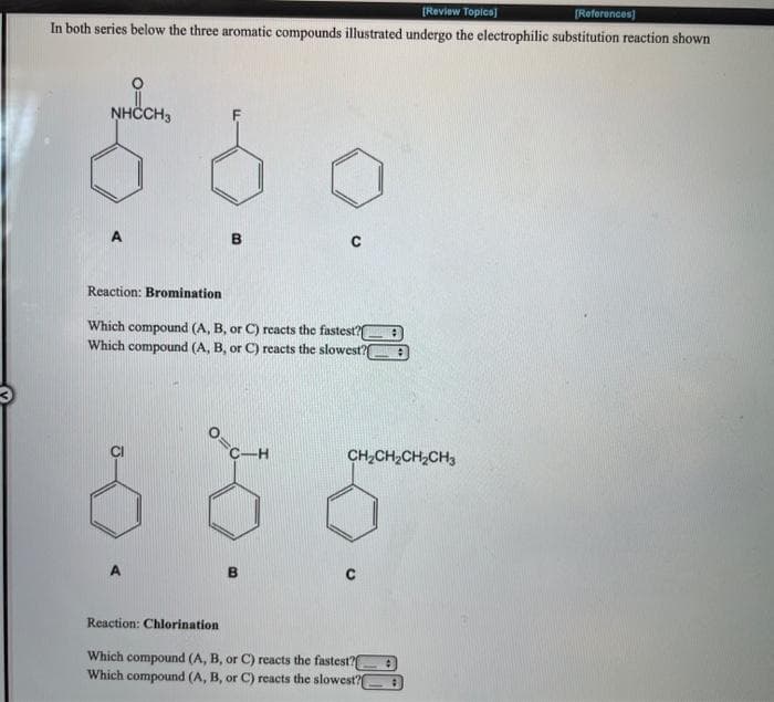 [Review Topics]
[References)
In both series below the three aromatic compounds illustrated undergo the electrophilic substitution reaction shown
NHČCH3
Reaction: Bromination
Which compound (A, B, or C) reacts the fastest?
Which compound (A, B, or C) reacts the slowest?
C-H
CH2CH2CH,CH3
Reaction: Chlorination
Which compound (A, B, or C) reacts the fastest?
Which compound (A, B, or C) reacts the slowest?E
