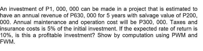 An investment of P1, 000, 000 can be made in a project that is estimated to
have an annual revenue of P630, 000 for 5 years with salvage value of P200,
000. Annual maintenance and operation cost will be P300, 000. Taxes and
insurance costs is 5% of the initial investment. If the expected rate of return is
10%, is this a profitable investment? Show by computation using PWM and
FWM.
