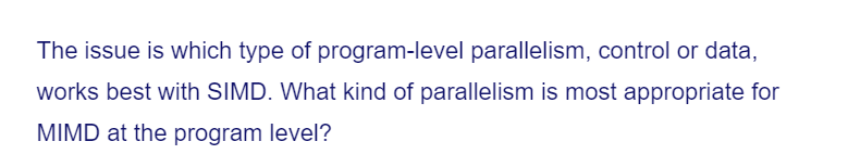The issue is which type of program-level parallelism, control or data,
works best with SIMD. What kind of parallelism is most appropriate for
MIMD at the program level?