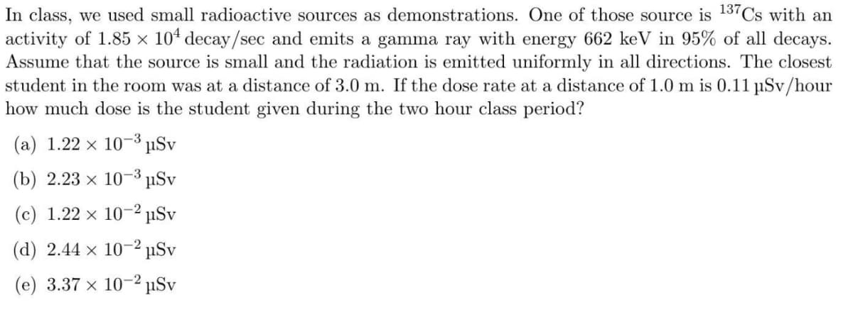 In class, we used small radioactive sources as demonstrations. One of those source is 13 Cs with an
activity of 1.85 × 104 decay/sec and emits a gamma ray with energy 662 keV in 95% of all decays.
Assume that the source is small and the radiation is emitted uniformly in all directions. The closest
student in the room was at a distance of 3.0 m. If the dose rate at a distance of 1.0 m is 0.11 µSv/hour
how much dose is the student given during the two hour class period?
(а) 1.22 х 103 uSv
(b) 2.23 х 10-3 pSv
(c) 1.22 x 10-² µSv
(d) 2.44 x 10-² µSv
(e) 3.37 x 10-2 µSv
