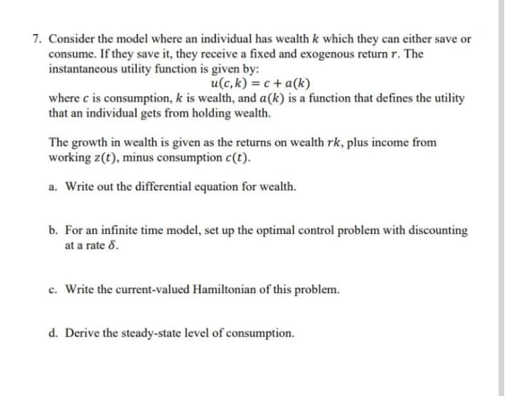 7. Consider the model where an individual has wealth k which they can either save or
consume. If they save it, they receive a fixed and exogenous return r. The
instantaneous utility function is given by:
u(c, k) = c + a(k)
where c is consumption, k is wealth, and a(k) is a function that defines the utility
that an individual gets from holding wealth.
The growth in wealth is given as the returns on wealth rk, plus income from
working z(t), minus consumption c(t).
a. Write out the differential equation for wealth.
b. For an infinite time model, set up the optimal control problem with discounting
at a rate 8.
c. Write the current-valued Hamiltonian of this problem.
d. Derive the steady-state level of consumption.
