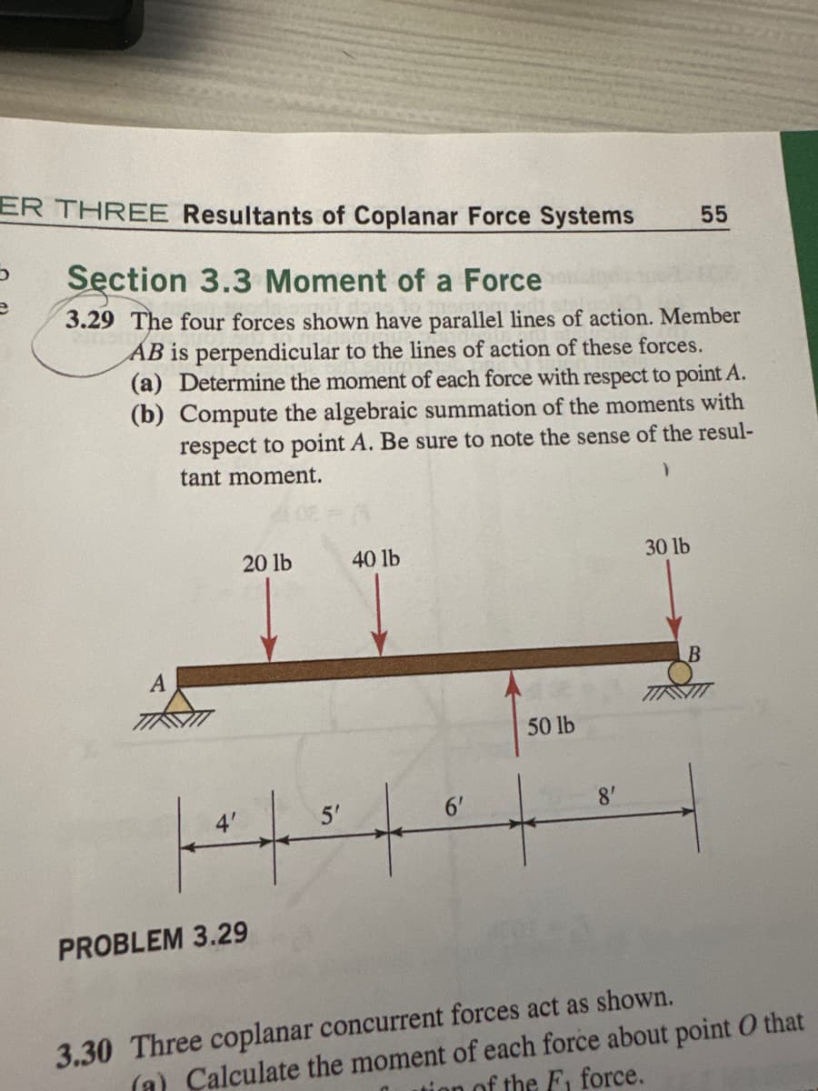 ER THREE Resultants of Coplanar Force Systems
כ
Section 3.3 Moment of a Force
55
3.29 The four forces shown have parallel lines of action. Member
AB is perpendicular to the lines of action of these forces.
(a) Determine the moment of each force with respect to point A.
(b) Compute the algebraic summation of the moments with
respect to point A. Be sure to note the sense of the resul-
tant moment.
PROBLEM 3.29
20 lb
40 lb
5'
50 lb
8'
30 lb
B
3.30 Three coplanar concurrent forces act as shown.
(a) Calculate the moment of each force about point O that
tion of the Fi force.