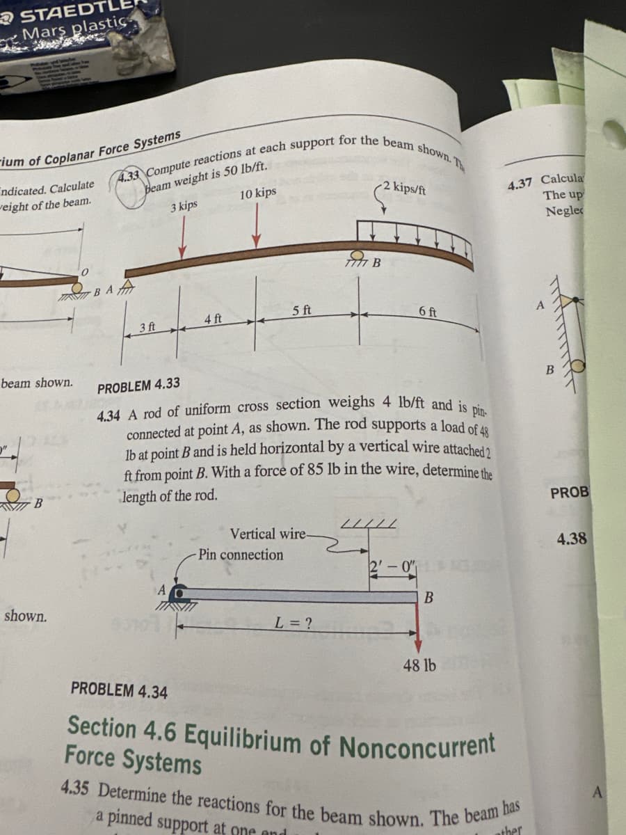 STAEDTL
Mars plastic
-ium of Coplanar Force Systems
ndicated. Calculate
weight of the beam.
4.33 Compute reactions at each support for the beam shown. Th
beam weight is 50 lb/ft.
3 kips
10 kips
2 kips/ft
4.37 Calcula
The up
Neglec
ПАВАА
beam shown.
B
shown.
3 ft
4 ft
5 ft
Я в
6 ft
PROBLEM 4.33
4.34 A rod of uniform cross section weighs 4 lb/ft and is pin-
connected at point A, as shown. The rod supports a load of 48
lb at point B and is held horizontal by a vertical wire attached?
ft from point B. With a force of 85 lb in the wire, determine the
length of the rod.
Vertical wire-
Pin connection
2-0
B
L= ?
48 lb
PROBLEM 4.34
Section 4.6 Equilibrium of Nonconcurrent
Force Systems
4.35 Determine the reactions for the beam shown. The beam has
a pinned support at one and
ther
PROB
4.38
A