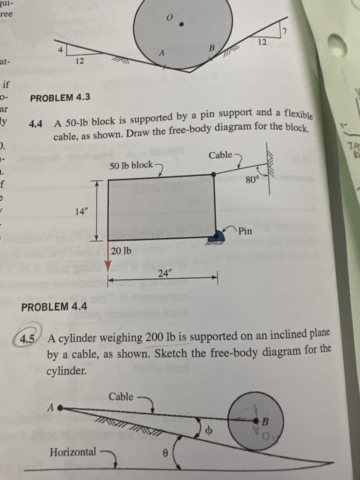 qui-
ree
at-
4
0
12
B
A
12
if
0-
ar
y
0.
PROBLEM 4.3
4.4 A 50-lb block is supported by a pin support and a flexible
cable, as shown. Draw the free-body diagram for the block.
f
e
14"
Cable
50 lb block
ock 7
20 lb
24"
80°
Pin
PROBLEM 4.4
4.5 A cylinder weighing 200 lb is supported on an inclined plane
by a cable, as shown. Sketch the free-body diagram for the
cylinder.
A
Cable
TINI INI
Horizontal
0
0
B
7.M
k