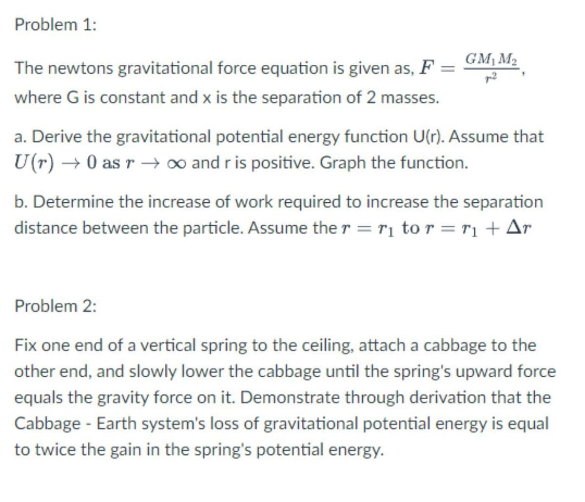 Problem 1:
The newtons gravitational force equation is given as, F =
GM M2
where G is constant and x is the separation of 2 masses.
a. Derive the gravitational potential energy function U(r). Assume that
U(r) → 0 as r –→o and r is positive. Graph the function.
b. Determine the increase of work required to increase the separation
distance between the particle. Assume the r = r1 to r = r1 + Ar
Problem 2:
Fix one end of a vertical spring to the ceiling, attach a cabbage to the
other end, and slowly lower the cabbage until the spring's upward force
equals the gravity force on it. Demonstrate through derivation that the
Cabbage - Earth system's loss of gravitational potential energy is equal
to twice the gain in the spring's potential energy.
