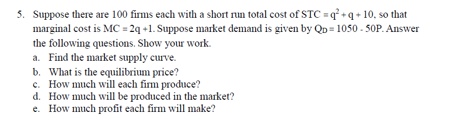5. Suppose there are 100 firms each with a short run total cost of STC = q² + q + 10, so that
marginal cost is MC = 2q +1. Suppose market demand is given by Qp = 1050 - 50P. Answer
the following questions. Show your work.
a. Find the market supply curve.
b. What is the equilibrium price?
c. How much will each firm produce?
d. How much will be produced in the market?
e. How much profit each firm will make?
