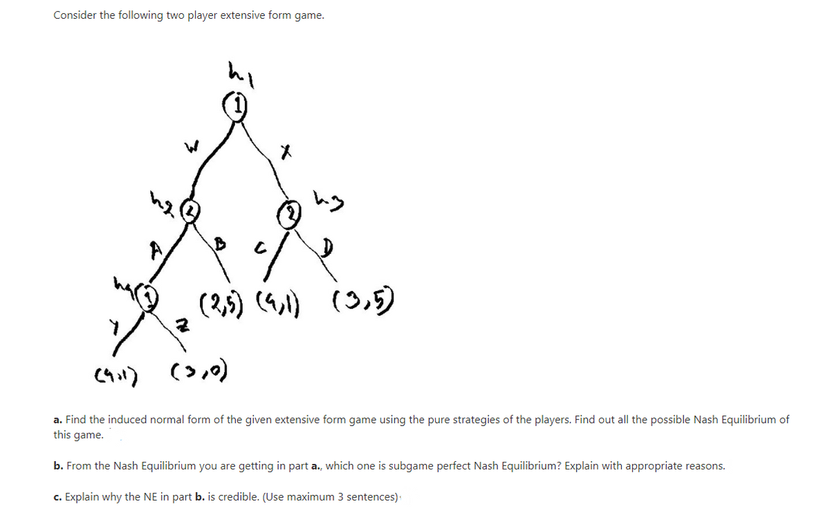 Consider the following two player extensive form game.
メ
(2,5) (4,)
(3,5)
a. Find the induced normal form of the given extensive form game using the pure strategies of the players. Find out all the possible Nash Equilibrium of
this game.
b. From the Nash Equilibrium you are getting in part a., which one is subgame perfect Nash Equilibrium? Explain with appropriate reasons.
c. Explain why the NE in part b. is credible. (Use maximum 3 sentences):
