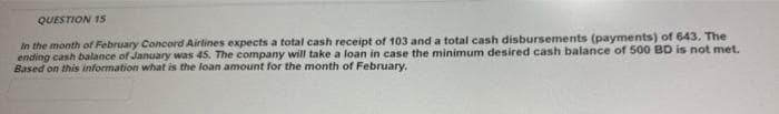QUESTION 15
In the month of February Concord Airlines expects a total cash receipt of 103 and a total cash disbursements (payments) of 643. The
ending cash balance of January was 45. The company will take a loan in case the minimum desired cash balance of 500 BD is not met.
Based on this information what is the loan amount for the month of February.
