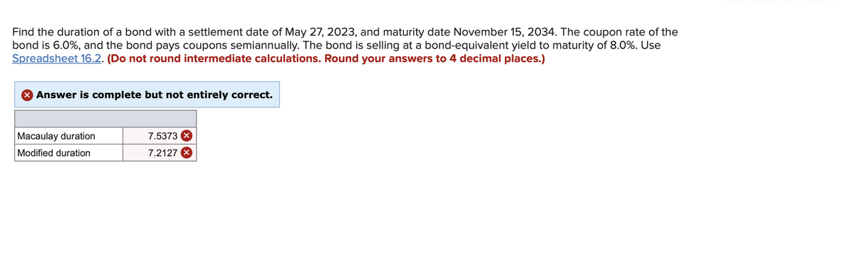 Find the duration of a bond with a settlement date of May 27, 2023, and maturity date November 15, 2034. The coupon rate of the
bond is 6.0%, and the bond pays coupons semiannually. The bond is selling at a bond-equivalent yield to maturity of 8.0%. Use
Spreadsheet 16.2. (Do not round intermediate calculations. Round your answers to 4 decimal places.)
X Answer is complete but not entirely correct.
Macaulay duration
7.5373
Modified duration
7.2127
