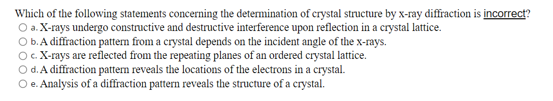 Which of the following statements concerning the determination of crystal structure by x-ray diffraction is incorrect?
O a. X-rays undergo constructive and destructive interference upon reflection in a crystal lattice.
O b. A diffraction pattern from a crystal depends on the incident angle of the x-rays.
O c. X-rays are reflected from the repeating planes of an ordered crystal lattice.
O d. A diffraction pattern reveals the locations of the electrons in a crystal.
O e. Analysis of a diffraction pattern reveals the structure of a crystal.
