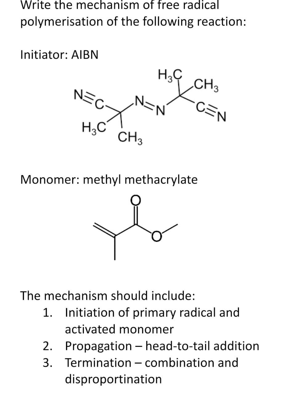 Write the mechanism of free radical
polymerisation of the following reaction:
Initiator: AIBN
EGYN=
H3C
CH 3
H3C
CH3
·CEN
Monomer: methyl methacrylate
The mechanism should include:
1. Initiation of primary radical and
activated monomer
2.
Propagation - head-to-tail addition
3. Termination - combination and
disproportination
